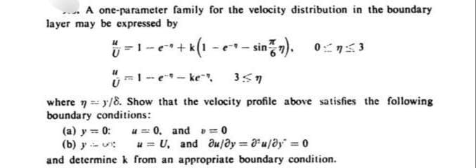 A one-parameter family for the velocity distribution in the boundary
layer may be expressed by
U
-1-e+k(1-e-sin(7) 03
· e¯* + k (1 − e¯* − sin²™n),
и
1-e-ke 357
where ny/8. Show that the velocity profile above satisfies the following
boundary conditions:
(a) y = 0: u 0, and = 0
(b) yu
u=U, and au/y = u/ay=0
and determine k from an appropriate boundary condition.