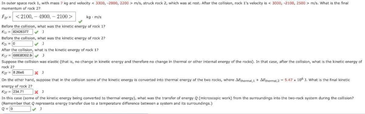 In outer space rock 1, with mass 7 kg and velocity < 3300, -2800, 2200 > m/s, struck rock 2, which was at rest. After the collision, rock 1's velocity is < 3000, -2100, 2500 > m/s. What is the final
momentum of rock 2?
2 <2100, 4900,- 2100 >
kg. m/s
Before the collision, what was the kinetic energy of rock 1?
K₁ =82426377
]
Before the collision, what was the kinetic energy of rock 2?
K2i = 0
]
After the collision, what is the kinetic energy of rock 1?
Kif 68838302.8 J
Suppose the collision was elastic (that is, no change in kinetic energy and therefore no change in thermal or other internal energy of the rocks). In that case, after the collision, what is the kinetic energy of
rock 2?
K2r=8.26e6
On the other hand, suppose that in the collision some of the kinetic energy is converted into thermal energy of the two rocks, where AEthermal,1 + AEthermal, 2 = 5.47 x 106 3. What is the final kinetic
energy of rock 2?
K2r=234.71
× J
In this case (some of the kinetic energy being converted to thermal energy), what was the transfer of energy Q (microscopic work) from the surroundings into the two-rock system during the collision?
(Remember that Q represents energy transfer due to a temperature difference between a system and its surroundings.)
Q=0
J