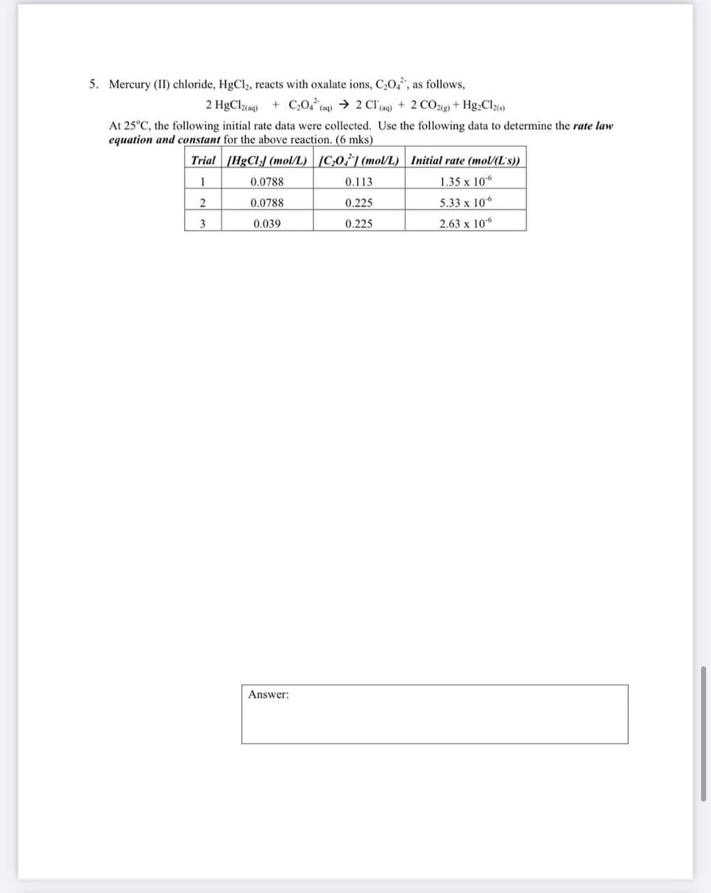 5. Mercury (II) chloride, HgCl2, reacts with oxalate ions, C₂O4, as follows,
2 HgCl2(aq) + C2O4 (aq) 2 Cl(aq) + 2 CO2(g) + Hg2Cl2(s)
At 25°C, the following initial rate data were collected. Use the following data to determine the rate law
equation and constant for the above reaction. (6 mks)
Trial [HgCl] (mol/L) [CO] (mol/L)
Initial rate (mol/(L's))
1
0.0788
0.113
1.35 x 106
2
0.0788
0.225
5.33 x 106
3
0.039
0.225
2.63 x 106
Answer: