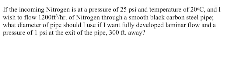 If the incoming Nitrogen is at a pressure of 25 psi and temperature of 20°C, and I
wish to flow 1200ft³/hr. of Nitrogen through a smooth black carbon steel pipe;
what diameter of pipe should I use if I want fully developed laminar flow and a
pressure of 1 psi at the exit of the pipe, 300 ft. away?