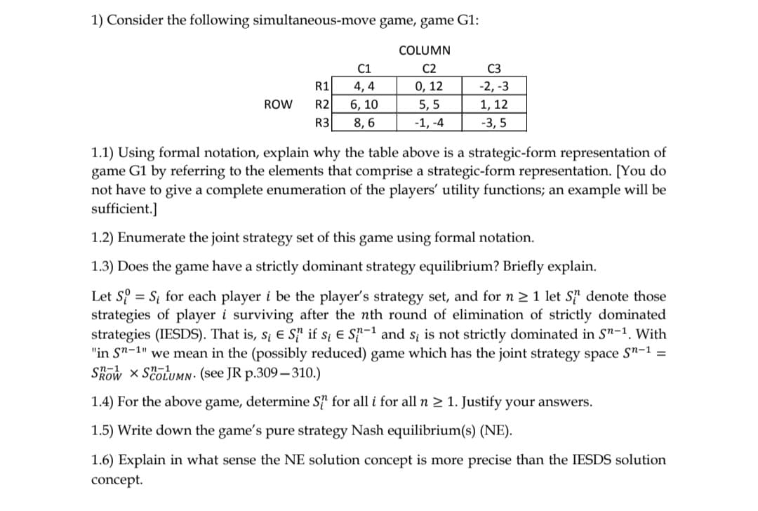 1) Consider the following simultaneous-move game, game G1:
COLUMN
C1
C2
C3
R1
4, 4
0, 12
-2, -3
ROW
R2
6, 10
5, 5
1, 12
R3
8, 6
-1, -4
-3, 5
1.1) Using formal notation, explain why the table above is a strategic-form representation of
game G1 by referring to the elements that comprise a strategic-form representation. [You do
not have to give a complete enumeration of the players' utility functions; an example will be
sufficient.]
1.2) Enumerate the joint strategy set of this game using formal notation.
1.3) Does the game have a strictly dominant strategy equilibrium? Briefly explain.
Let S = S; for each player i be the player's strategy set, and for n 2 1 let S} denote those
strategies of player i surviving after the nth round of elimination of strictly dominated
strategies (IESDS). That is, s¡ e S' if s; e S-1 and s; is not strictly dominated in S"-1. With
"in Sn-1" we mean in the (possibly reduced) game which has the joint strategy space S"-1 =
Skow x ScoLUMN- (see JR p.309– 310.)
1.4) For the above game, determine S for all i for all n > 1. Justify your answers.
1.5) Write down the game's pure strategy Nash equilibrium(s) (NE).
1.6) Explain in what sense the NE solution concept is more precise than the IESDS solution
concept.
