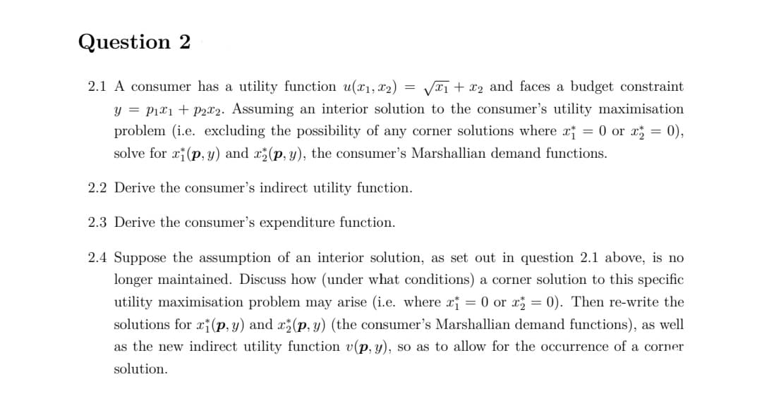 Question 2
2.1 A consumer has a utility function u(x1, x2) = VT1 + x2 and faces a budget constraint
y = P1x1 + P2x2. Assuming an interior solution to the consumer's utility maximisation
problem (i.e. excluding the possibility of any corner solutions where x = 0 or x = 0),
solve for x(p, y) and x(p, y), the consumer's Marshallian demand functions.
2.2 Derive the consumer's indirect utility function.
2.3 Derive the consumer's expenditure function.
2.4 Suppose the assumption of an interior solution, as set out in question 2.1 above, is no
longer maintained. Discuss how (under what conditions) a corner solution to this specific
utility maximisation problem may arise (i.e. where x = 0 or x = 0). Then re-write the
solutions for xi(p, y) and x(p, y) (the consumer's Marshallian demand functions), as well
as the new indirect utility function v(p, y), so as to allow for the occurrence of a corner
solution.
