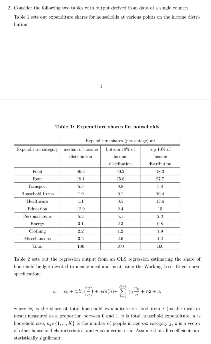 2. Consider the following two tables with output derived from data of a single country.
Table 1 sets out expenditure shares for households at various points on the income distri-
bution.
1
Table 1: Expenditure shares for households
Expenditure shares (percentage) at:
Expenditure category median of income
bottom 10% of
top 10% of
distribution
income
income
distribution
distribution
Food
46.3
50.2
18.3
Rent
19.1
25.8
27.7
Transport
5.8
5.5
9.8
Household Items
1.9
0.1
10.4
Healthcare
1.1
0.5
13.6
Education
12.0
2.4
15
Personal items
5.3
5.1
2.3
Energy
3.1
2.3
0.8
Clothing
2.2
1.2
1.9
Miscellaneous
3.2
2.6
4.2
Total
100
100
100
Table 2 sets out the regression output from an OLS regression estimating the share of
household budget devoted to mealie meal and meat using the Working-Leser Engel curve
specification:
K-1
wi = ai + Biln (2) + niln(n)+
Yik-
n
+ T;Z + ui
k=1
where w; is the share of total household expenditure on food item i (mealie meal or
meat) measured as a proportion between 0 and 1, y is total household expenditure, n is
household size, n; e {1,..., K} is the number of people in age-sex category j, z is a vector
of other household characteristics, and u is an error term. Assume that all coefficients are
statistically significant.
