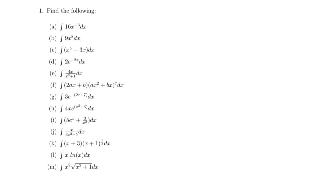 1. Find the following:
(a) f 16x-³dx
(b) S 9x*dx
(c) S (x³ – 3x)dx
(d) S 2e-2#dx
(e) S dr
(f) S(2ax +b)(ax² + bx)*dx
(g) S 3e-(2=+7)dx
(h) ƒ 4xe=²+3)dx
(i) [(5e" + )dx
(i) S dr
(k) S(x + 3)(x +1) dx
(1) S x In(x)dx
(m) ſ x²Vr³ + Idx
