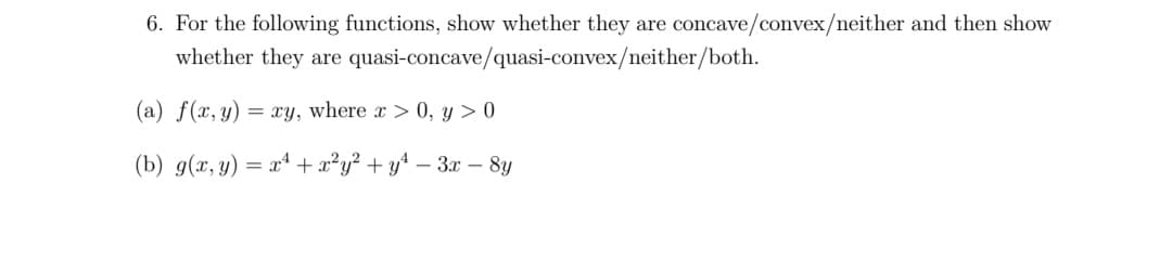 6. For the following functions, show whether they are concave/convex/neither and then show
whether they are quasi-concave/quasi-convex/neither/both.
(a) f(x, y) = xy, where x > 0, y > 0
(b) g(x, y) = xª +x²y² + y* – 3x – 8y
