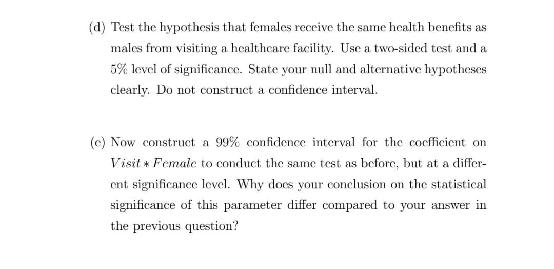 (d) Test the hypothesis that females receive the same health benefits as
males from visiting a healthcare facility. Use a two-sided test and a
5% level of significance. State your null and alternative hypotheses
clearly. Do not construct a confidence interval.
(e) Now construct a 99% confidence interval for the coefficient on
Visit * Female to conduct the same test as before, but at a differ-
ent significance level. Why does your conclusion on the statistical
significance of this parameter differ compared to your answer in
the previous question?
