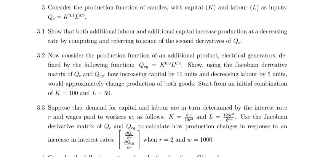 3 Consider the production function of candles, with capital (K) and labour (L) as inputs:
Qc = K0.1 L0.9
3.1 Show that both additional labour and additional capital increase production at a decreasing
rate by computing and referring to some of the second derivatives of Qe.
3.2 Now consider the production function of an additional product, electrical generators, de-
fined by the following function: Qeg =
K0.6 L0.4. Show, using the Jacobian derivative
matrix of Qe and Qeg, how increasing capital by 10 units and decreasing labour by 5 units,
would approximately change production of both goods. Start from an initial combination
of K = 100 and L = 50.
3.3 Suppose that demand for capital and labour are in turn determined by the interest rate
125,2
r and wages paid to workers w, as follows: K =
_8w and L =
10r3
Use the Jacobian
derivative matrix of Qe and Qeg to calculate how production changes in response to an
aQ.
ar
increase in interest rates:
when r = 2 and w = 1000.
