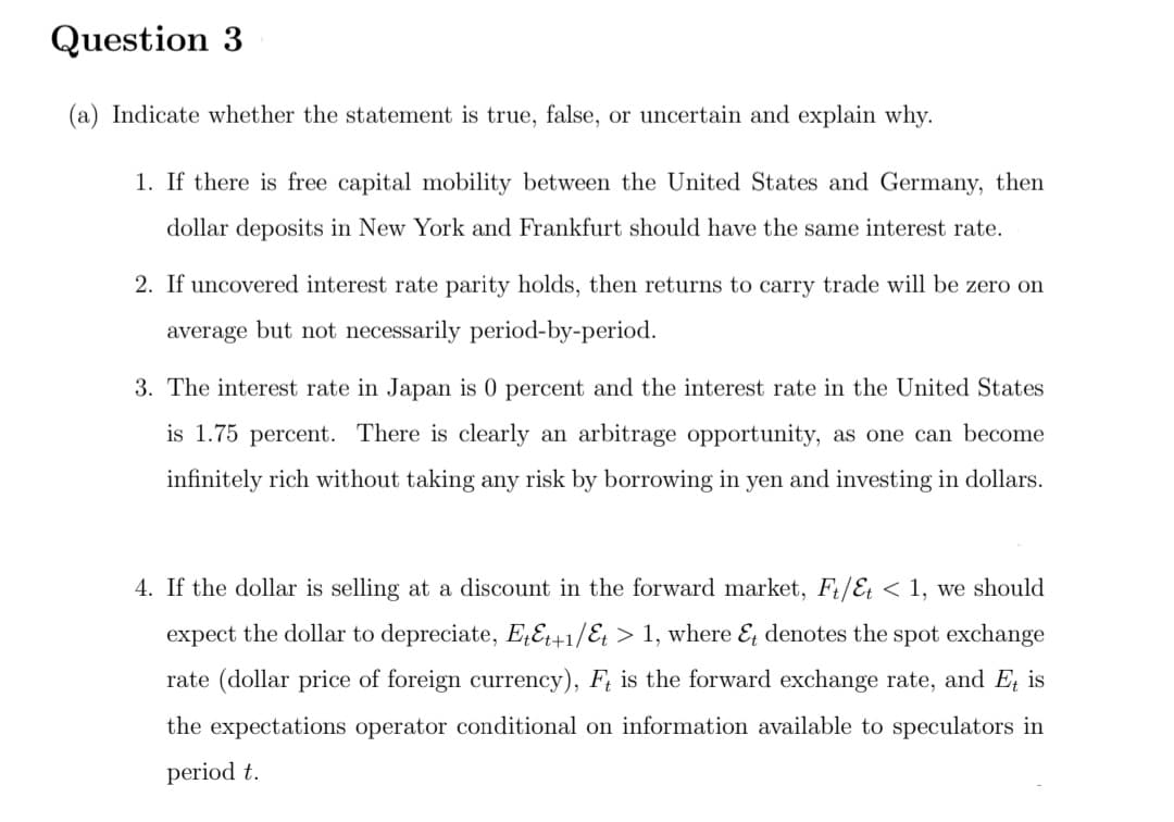 Question 3
(a) Indicate whether the statement is true, false, or uncertain and explain why.
1. If there is free capital mobility between the United States and Germany, then
dollar deposits in New York and Frankfurt should have the same interest rate.
2. If uncovered interest rate parity holds, then returns to carry trade will be zero on
average but not necessarily period-by-period.
3. The interest rate in Japan is 0 percent and the interest rate in the United States
is 1.75 percent. There is clearly an arbitrage opportunity, as one can become
infinitely rich without taking any risk by borrowing in yen and investing in dollars.
4. If the dollar is selling at a discount in the forward market, F/E < 1, we should
expect the dollar to depreciate, E¿E+1/E¿ > 1, where & denotes the spot exchange
rate (dollar price of foreign currency), F, is the forward exchange rate, and Eţ is
the expectations operator conditional on information available to speculators in
period t.
