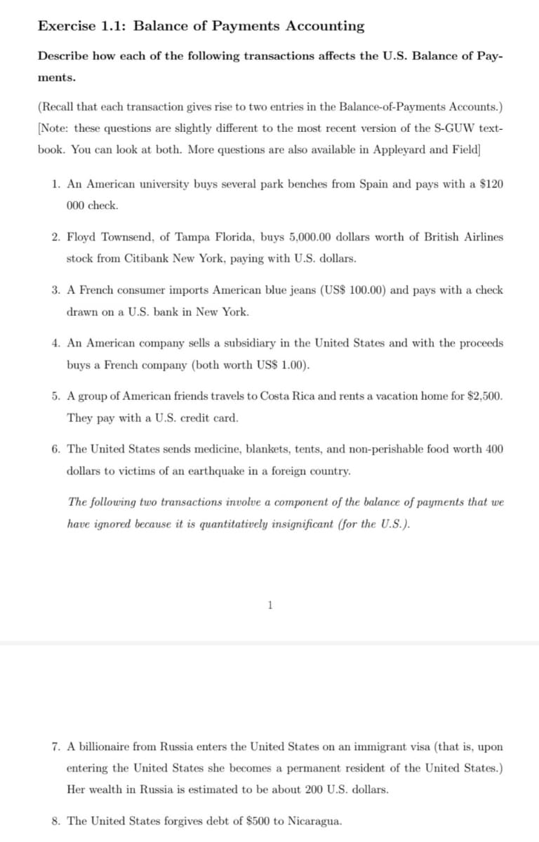 Exercise 1.1: Balance of Payments Accounting
Describe how each of the following transactions affects the U.S. Balance of Pay-
ments.
(Recall that each transaction gives rise to two entries in the Balance-of-Payments Accounts.)
[Note: these questions are slightly different to the most recent version of the S-GUW text-
book. You can look at both. More questions are also available in Appleyard and Field]
1. An American university buys several park benches from Spain and pays with a $120
000 check.
2. Floyd Townsend, of Tampa Florida, buys 5,000.00 dollars worth of British Airlines
stock from Citibank New York, paying with U.S. dollars.
3. A French consumer imports American blue jeans (US$ 100.00) and pays with a check
drawn on a U.S. bank in New York.
4. An American company sells a subsidiary in the United States and with the proceeds
buys a French company (both worth US$ 1.00).
5. A group of American friends travels to Costa Rica and rents a vacation home for $2,500.
They pay with a U.S. credit card.
6. The United States sends medicine, blankets, tents, and non-perishable food worth 400
dollars to victims of an earthquake in a foreign country.
The following two transactions involve a component of the balance of payments that we
have ignored because it is quantitatively insignificant (for the U.S.).
1
7. A billionaire from Russia enters the United States on an immigrant visa (that is, upon
entering the United States she becomes a permanent resident of the United States.)
Her wealth in Russia is estimated to be about 200 U.S. dollars.
8. The United States forgives debt of $500 to Nicaragua.
