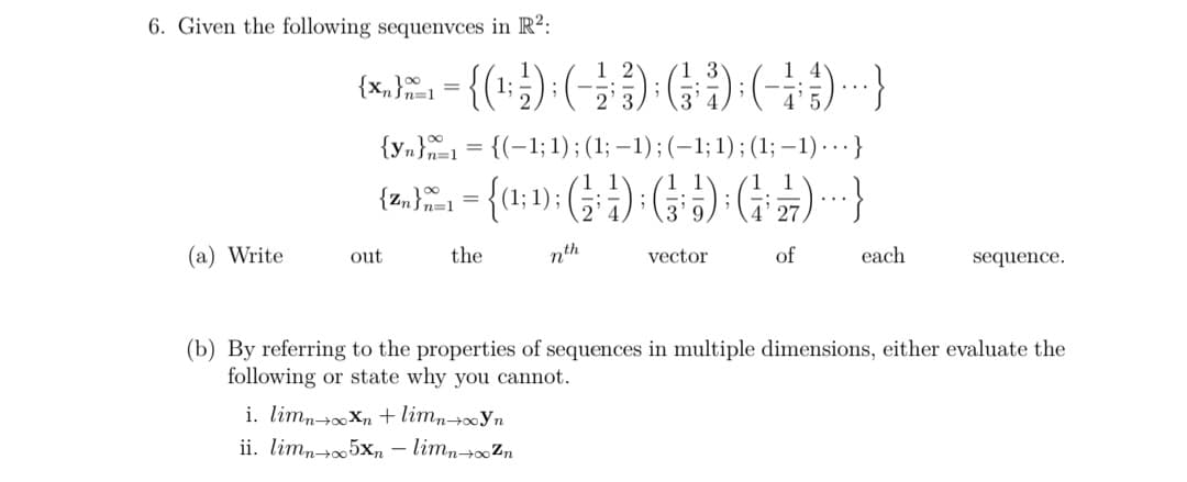 6. Given the following sequenvces in R²:
{x,}1 =
{yn}1
= {(-1; 1) ; (1; -1);(-1;1);(1;-1)...}
);
..
(a) Write
out
the
nth
vector
of
each
sequence.
(b) By referring to the properties of sequences in multiple dimensions, either evaluate the
following or state why you cannot.
i. limnXn +limn→∞Yn
ii. limn-+05xn – limn→Zn
