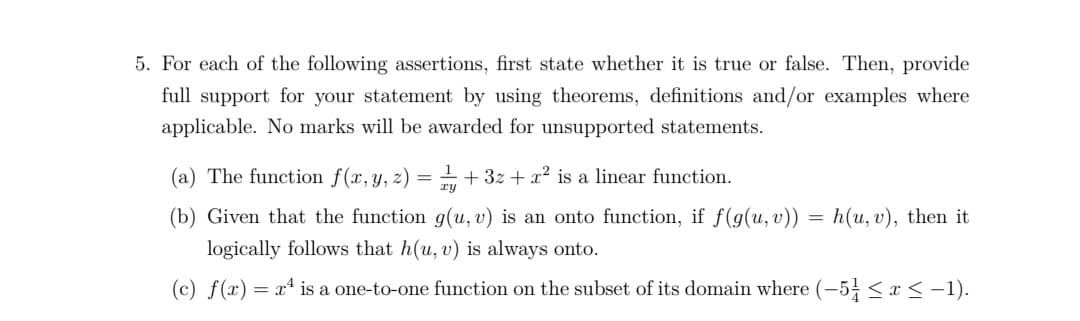 5. For each of the following assertions, first state whether it is true or false. Then, provide
full support for your statement by using theorems, definitions and/or examples where
applicable. No marks will be awarded for unsupported statements.
(a) The function f(x,y, z) = 1 + 3z + x2 is a linear function.
ry
(b) Given that the function g(u, v) is an onto function, if f(g(u, v)) = h(u, v), then it
logically follows that h(u, v) is always onto.
(c) f(x)
= x* is a one-to-one function on the subset of its domain where (-5 <x < -1).
