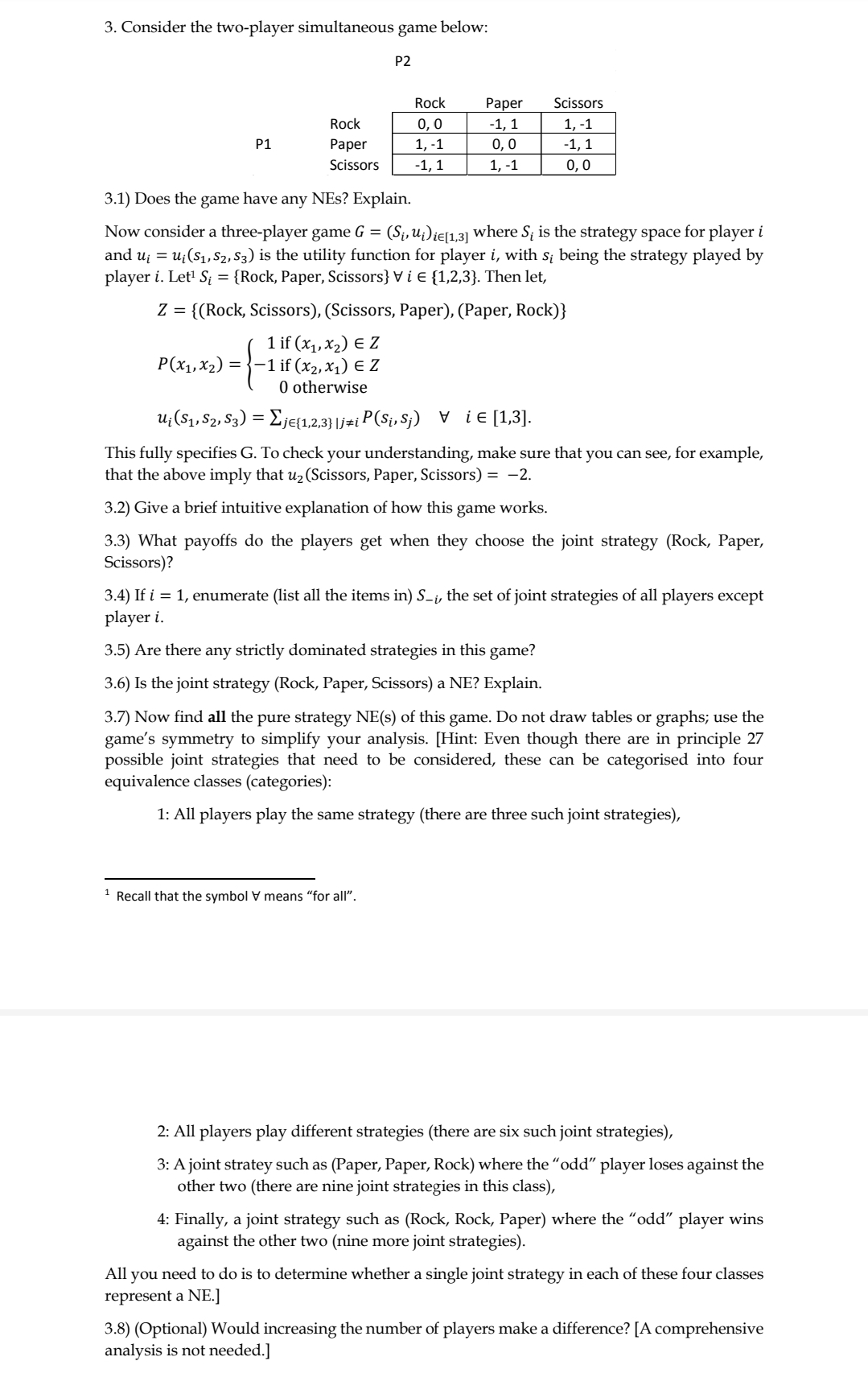 3. Consider the two-player simultaneous game below:
P2
Rock
Раper
Scissors
Rock
0,0
-1, 1
1, -1
P1
Раper
1, -1
0,0
-1, 1
Scissors
-1, 1
1, -1
0,0
3.1) Does the game have any NEs? Explain.
Now consider a three-player game G = (S¡,u¿)ie[131 where S; is the strategy space for player i
and uj = u;(S1, S2, S3) is the utility function for player i, with s; being the strategy played by
player i. Let' S; = {Rock, Paper, Scissors} V i E {1,2,3}. Then let,
Z = {(Rock, Scissors), (Scissors, Paper), (Paper, Rock)}
1 if (x1, x2) E Z
-1 if (x2, x1) E Z
0 otherwise
P(x1,X2)
u;(S1, S2, S3) = Eje{1,2,3}|j#i P(Sį, S;) v ie [1,3].
This fully specifies G. To check your understanding, make sure that you can see, for example,
that the above imply that u2 (Scissors, Paper, Scissors) = -2.
3.2) Give a brief intuitive explanation of how this game works.
3.3) What payoffs do the players get when they choose the joint strategy (Rock, Paper,
Scissors)?
3.4) If i = 1, enumerate (list all the items in) S-i, the set of joint strategies of all players except
player i.
3.5) Are there any strictly dominated strategies in this game?
3.6) Is the joint strategy (Rock, Paper, Scissors) a NE? Explain.
3.7) Now find all the pure strategy NE(s) of this game. Do not draw tables or graphs; use the
game's symmetry to simplify your analysis. [Hint: Even though there are in principle 27
possible joint strategies that need to be considered, these can be categorised into four
equivalence classes (categories):
1: All players play the same strategy (there are three such joint strategies),
1 Recall that the symbol V means "for all".
2: All players play different strategies (there are six such joint strategies),
3: A joint stratey such as (Paper, Paper, Rock) where the "odd" player loses against the
other two (there are nine joint strategies in this class),
4: Finally, a joint strategy such as (Rock, Rock, Paper) where the "odd" player wins
against the other two (nine more joint strategies).
All you need to do is to determine whether a single joint strategy in each of these four classes
represent a NE.]
3.8) (Optional) Would increasing the number of players make a difference? [A comprehensive
analysis is not needed.]

