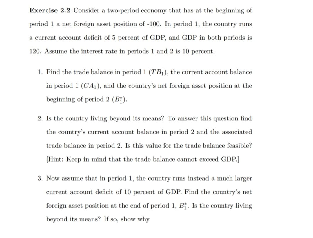 Exercise 2.2 Consider a two-period economy that has at the beginning of
period 1 a net foreign asset position of -100. In period 1, the country runs
a current account deficit of 5 percent of GDP, and GDP in both periods is
120. Assume the interest rate in periods 1 and 2 is 10 percent.
1. Find the trade balance in period 1 (TB1), the current account balance
in period 1 (CA1), and the country's net foreign asset position at the
beginning of period 2 (B¡).
2. Is the country living beyond its means? To answer this question find
the country's current account balance in period 2 and the associated
trade balance in period 2. Is this value for the trade balance feasible?
[Hint: Keep in mind that the trade balance cannot exceed GDP.]
3. Now assume that in period 1, the country runs instead a much larger
current account deficit of 10 percent of GDP. Find the country's net
foreign asset position at the end of period 1, B†. Is the country living
beyond its means? If so, show why.
