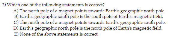 2) Which one of the following statements is correct?
A) The north pole of a magnet points towards Earth's geographic north pole.
B) Earth's geographic south pole is the south pole of Earth's magnetic field.
C) The north pole of a magnet points towards Earth's geographic south pole.
D) Earth's geographic north pole is the north pole of Earth's magnetic field.
E) None of the above statements is correct.