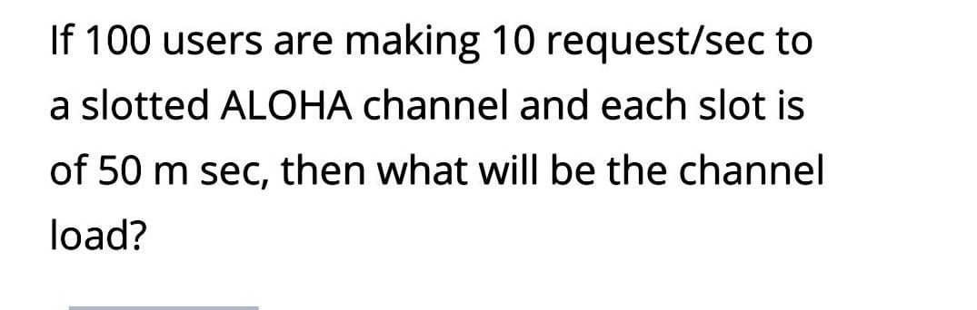 If 100 users are making 10 request/sec to
a slotted ALOHA channel and each slot is
of 50 m sec, then what will be the channel
load?
