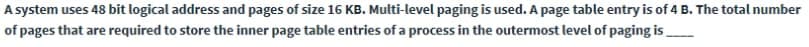 A system uses 48 bit logical address and pages of size 16 KB. Multi-level paging is used. A page table entry is of 4 B. The total number
of pages that are required to store the inner page table entries of a process in the outermost level of paging is.
