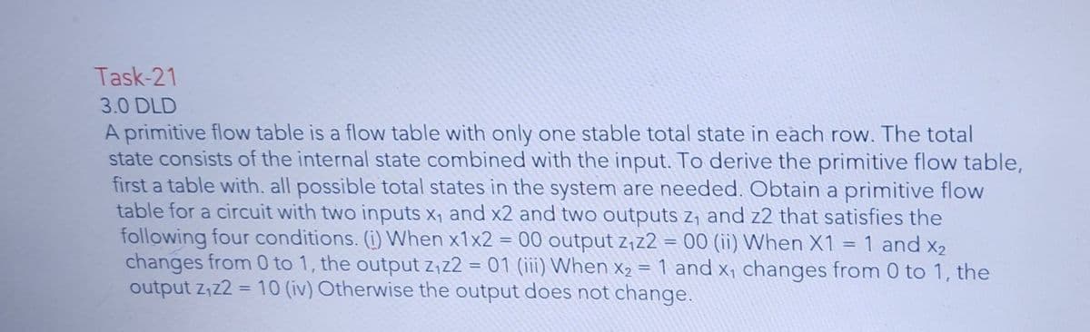 Task-21
3.0 DLD
A primitive flow table is a flow table with only one stable total state in each row. The total
state consists of the internal state combined with the input. To derive the primitive flow table,
first a table with. all possible total states in the system are needed. Obtain a primitive flow
table for a circuit with two inputs x, and x2 and two outputs z, and z2 that satisfies the
following four conditions. (i) When x1x2 = 00 output z,z2 = 00 (ii) When X1 = 1 and x2
changes from 0 to 1, the output z,z2 = 01 (iii) When x2 = 1 and x, changes from 0 to 1, the
output z,z2 = 10 (iv) Otherwise the output does not change.
%3D
