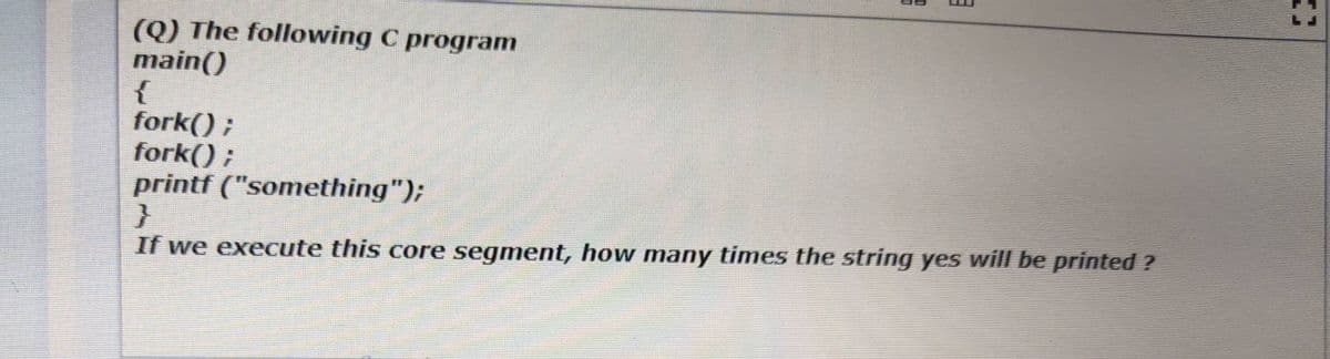 (Q) The following C program
main()
{
fork() ;
fork() ;
printf ("something");
If we execute this core segment, how many times the string yes will be printed ?
