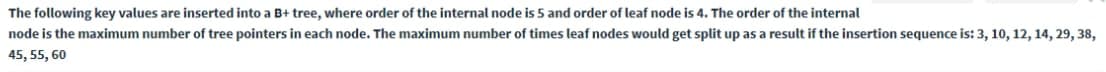 The following key values are inserted into a B+ tree, where order of the internal node is 5 and order of leaf node is 4. The order of the internal
node is the maximum number of tree pointers in each node. The maximum number of times leaf nodes would get split up as a result if the insertion sequence is: 3, 10, 12, 14, 29, 38,
45, 55, 60
