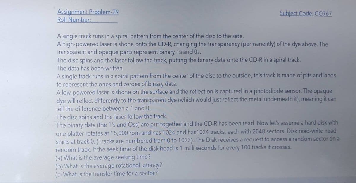 Assignment Problem-29
Roll Number:
Subject Code: CO767
A single track runs in a spiral pattern from the center of the disc to the side.
A high-powered laser is shone onto the CD-R, changing the transparency (permanently) of the dye above. The
transparent and opaque parts represent binary 1s and Os.
The disc spins and the laser follow the track, putting the binary data onto the CD-R in a spiral track.
The data has been written.
A single track runs in a spiral pattern from the center of the disc to the outside, this track is made of pits and lands
to represent the ones and zeroes of binary data.
A low-powered laser is shone on the surface and the reflection is captured in a photodiode sensor. The
dye will reflect differently to the transparent dye (which would just reflect the metal underneath it), meaning it can
tell the difference between a 1 and 0.
opaque
The disc spins and the laser follow the track.
The binary data (the 1's and Oss) are put together and the CD-R has been read. Now let's assume a hard disk with
one platter rotates at 15,000 rpm and has 1024 and has1024 tracks, each with 2048 sectors. Disk read-write head
starts at track 0. (Tracks are numbered from 0 to 1023). The Disk receives a request to access a random sector on a
random track. If the seek time of the disk head is 1 milli seconds for every 100 tracks it crosses.
(a) What is the average seeking time?
(b) What is the average rotational latency?
(c) What is the transfer time for a sector?
