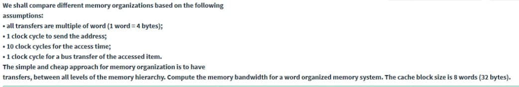 We shall compare different memory organizations based on the following
assumptions:
• all transfers are multiple of word (1 word = 4 bytes);
•1 clock cycle to send the address;
• 10 clock cycles for the access time;
•1 clock cycle for a bus transfer of the accessed item.
The simple and cheap approach for memory organization is to have
transfers, between all levels of the memory hierarchy. Compute the memory bandwidth for a word organized memory system. The cache block size is 8 words (32 bytes).
