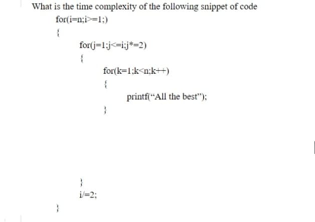 What is the time complexity of the following snippet of code
for(i=n;i>=1:)
{
for(j=1;j<=i;j*=2)
{
for(k=1;k<n;k++)
{
printf(“All the best");
i/=2;
