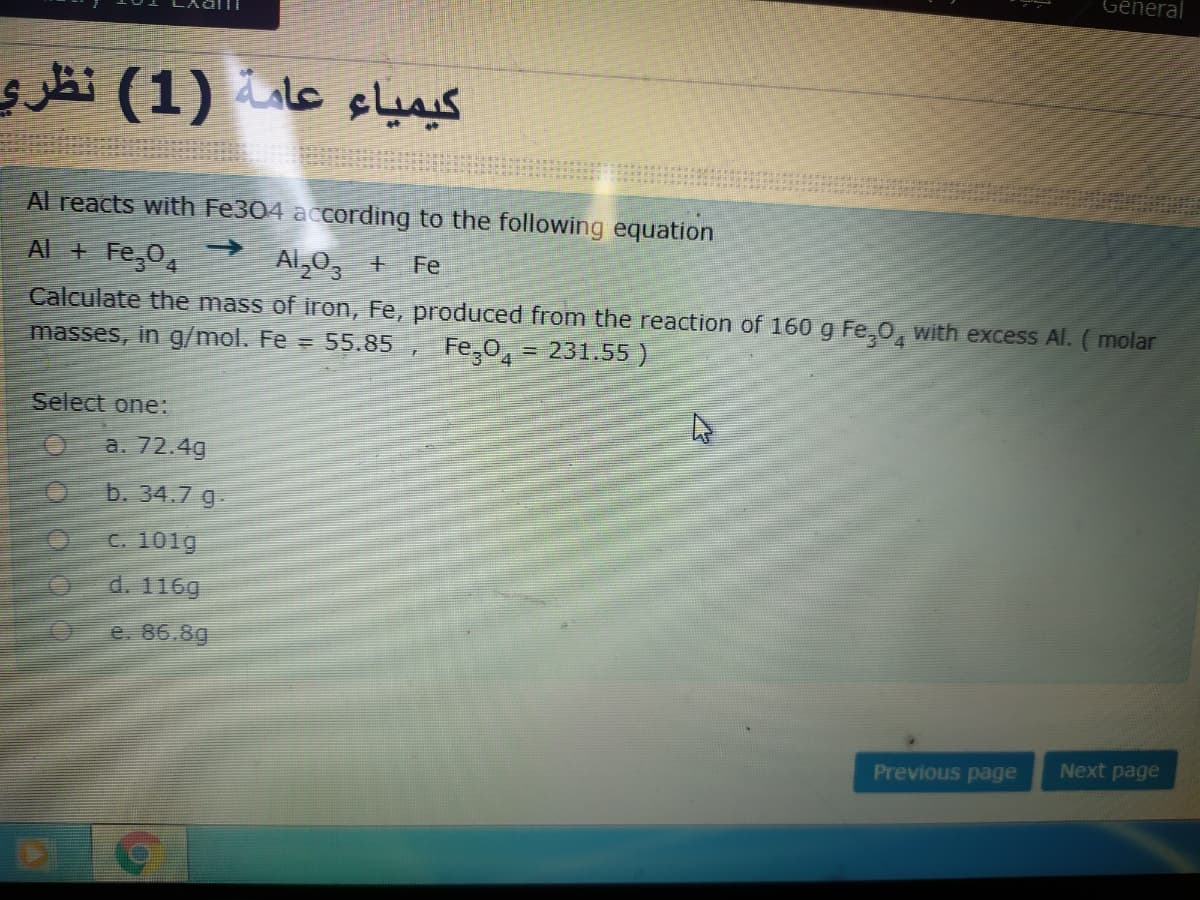 General
hi (1) le slais
Al reacts with Fe304 according to the following equation
Al + Fe,0,
->
Al,03
Fe
Calculate the mass of iron, Fe, produced from the reaction of 160 g Fe,0, with excess Al. (molar
masses, in g/mol. Fe = 55.85
Fe,0, = 231.55)
Select one:
a. 72.4g
b. 34.7 g-
C. 101g
d. 116g
e. 86.8g
Next page
Previous page
