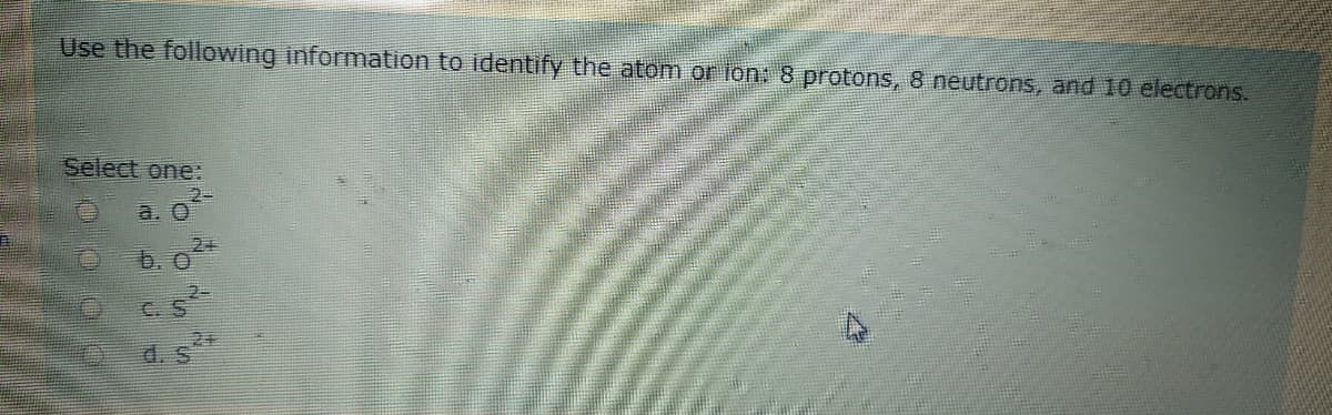 Use the following information to identify the atom or ion: 8 protons, 8 neutrons, and 10 electrons.
Select one:
2-
a. O
2+
b. O
C.S
2+
d. S
