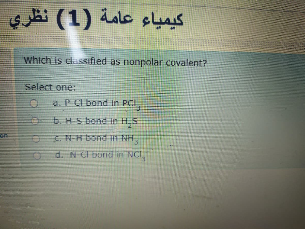 si (1) iale slus
Which is classified as nonpolar covalent?
Select one:
a. P-CI bond in PCI,
b. H-S bond in H,S
on
C. N-H bond in NH,
d. N-CI bond in NCI,
