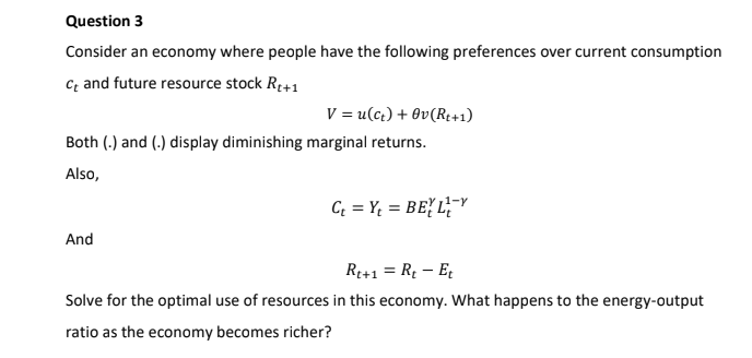 Question 3
Consider an economy where people have the following preferences over current consumption
c; and future resource stock R+1
V = u(c¿) + Ov(R¢+1)
Both (.) and (.) display diminishing marginal returns.
Also,
C = Y; = BEY L;¯Y
And
R1+1 = R – E
Solve for the optimal use of resources in this economy. What happens to the energy-output
ratio as the economy becomes richer?
