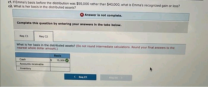 c1. If Emma's basis before the distribution was $55,000 rather than $40,000, what is Emma's recognized gain or loss?
c2. What is her basis in the distributed assets?
Answer is not complete.
Complete this question by entering your answers in the tabs below.
Reg C1
Reg C2
What is her basis in the distributed assets? (Do not round Intermediate calculations. Round your final answers to the
nearest whole dollar amount.)
Basis
Cash
15,000
Accounts recelvable
Inventory
( Reg C1
