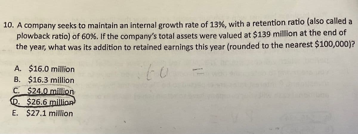 10. A company seeks to maintain an internal growth rate of 13%, with a retention ratio (also called a
plowback ratio) of 60%. If the company's total assets were valued at $139 million at the end of
the year, what was its addition to retained earnings this year (rounded to the nearest $100,000)?
A. $16.0 million
B. $16.3 million
C. $24.0 million
D. $26.6 million
E. $27.1 million