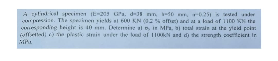 A cylindrical specimen (E=205 GPa, d=38 mm, h=50 mm, n=0.25) is tested under
compression. The specimen yields at 600 KN (0.2 % offset) and at a load of 1100 KN the
corresponding height is 40 mm. Determine a) o, in MPa, b) total strain at the yield point
(offsetted) c) the plastic strain under the load of 1100KN and d) the strength coefficient in
MPа.
