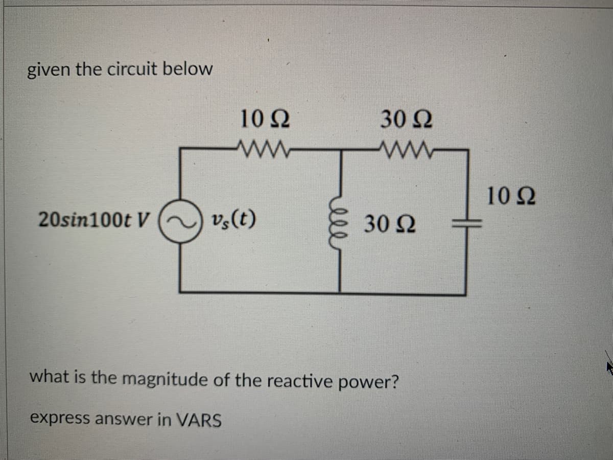 given the circuit below
20sin100t V
Μ
10 Ω
vs(t)
30 Ω
ΜΕ
30 Ω
what is the magnitude of the reactive power?
express answer in VARS
10 Ω