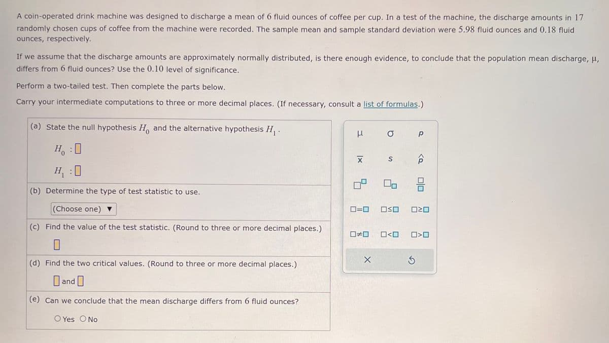 A coin-operated drink machine was designed to discharge a mean of 6 fluid ounces of coffee per cup. In a test of the machine, the discharge amounts in 17
randomly chosen cups of coffee from the machine were recorded. The sample mean and sample standard deviation were 5.98 fluid ounces and 0.18 fluid
ounces, respectively.
If we assume that the discharge amounts are approximately normally distributed, is there enough evidence, to conclude that the population mean discharge, μ,
differs from 6 fluid ounces? Use the 0.10 level of significance.
Perform a two-tailed test. Then complete the parts below.
Carry your intermediate computations to three or more decimal places. (If necessary, consult a list of formulas.)
(a) State the null hypothesis H and the alternative hypothesis H₁.
H₂ :O
H₁ :0
(b) Determine the type of test statistic to use.
(Choose one) ▼
(c) Find the value of the test statistic. (Round to three or more decimal places.)
0
(d) Find the two critical values. (Round to three or more decimal places.)
and
(e) Can we conclude that the mean discharge differs from 6 fluid ounces?
O Yes O No
u
μ
X
■□
X
O
S
OO
Р
ロミロ
Ś