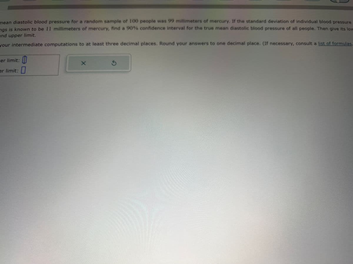 mean diastolic blood pressure for a random sample of 100 people was 99 millimeters of mercury. If the standard deviation of individual blood pressure
ngs is known to be 11 millimeters of mercury, find a 90% confidence interval for the true mean diastolic blood pressure of all people. Then give its low
and upper limit.
your intermediate computations to at least three decimal places. Round your answers to one decimal place. (If necessary, consult a list of formulas,
er limit:
er limit: 0
X