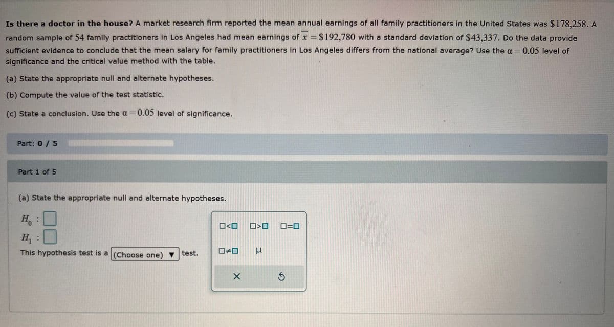 Is there a doctor in the house? A market research firm reported the mean annual earnings of all family practitioners in the United States was $178,258. A
random sample of 54 family practitioners in Los Angeles had mean earnings of x = $192,780 with a standard deviation of $43,337. Do the data provide
sufficient evidence to conclude that the mean salary for family practitioners in Los Angeles differs from the national average? Use the a= 0.05 level of
significance and the critical value method with the table.
(a) State the appropriate null and alternate hypotheses.
(b) Compute the value of the test statistic.
(c) State a conclusion. Use the a=0.05 level of significance.
Part: 0 / 5
Part 1 of 5
(a) State the appropriate null and alternate hypotheses.
H:
H₁ :
This hypothesis test is a (Choose one) test.
□口
ロメロ
X
>O 0=0
3
Ś