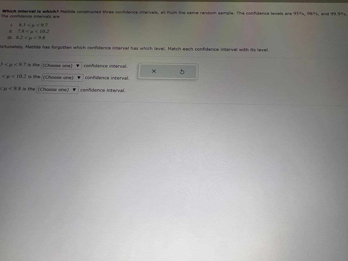 Which interval is which? Matilda constructed three confidence intervals, all from the same random sample. The confidence levels are 95%, 98%, and 99.9%.
The confidence intervals are
I. 8.3<µ<9.7
II. 7.8 << 10.2
m. 8.2 <μ<9.8
Fortunately, Matilda has forgotten which confidence interval has which level. Match each confidence interval with its level.
3<μ<9.7 is the (Choose one)
<μ< 10.2 is the (Choose one)
<μ<9.8 is the (Choose one)
confidence interval.
confidence interval.
confidence interval.
X
Ś