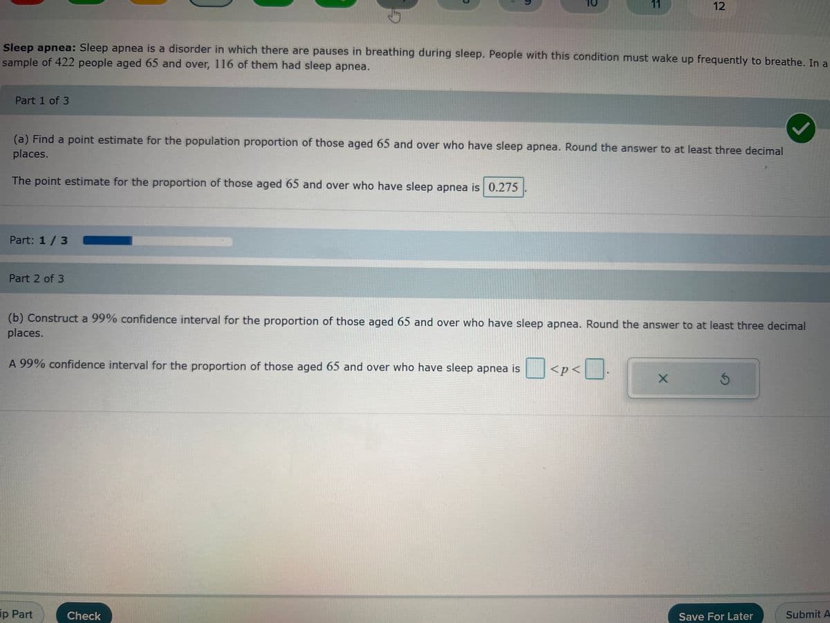 Part 1 of 3
Part: 1 / 3
Part 2 of 3
G
O
Sleep apnea: Sleep apnea is a disorder in which there are pauses in breathing during sleep. People with this condition must wake up frequently to breathe. In a
sample of 422 people aged 65 and over, 116 of them had sleep apnea.
ip Part
1
Check
(a) Find a point estimate for the population proportion of those aged 65 and over who have sleep apnea. Round the answer to at least three decimal
places.
The point estimate for the proportion of those aged 65 and over who have sleep apnea is 0.275
10
11
(b) Construct a 99% confidence interval for the proportion of those aged 65 and over who have sleep apnea. Round the answer to at least three decimal
places.
A 99% confidence interval for the proportion of those aged 65 and over who have sleep apnea is
<p<
>< 1
12
X
Ś
Save For Later
Submit A