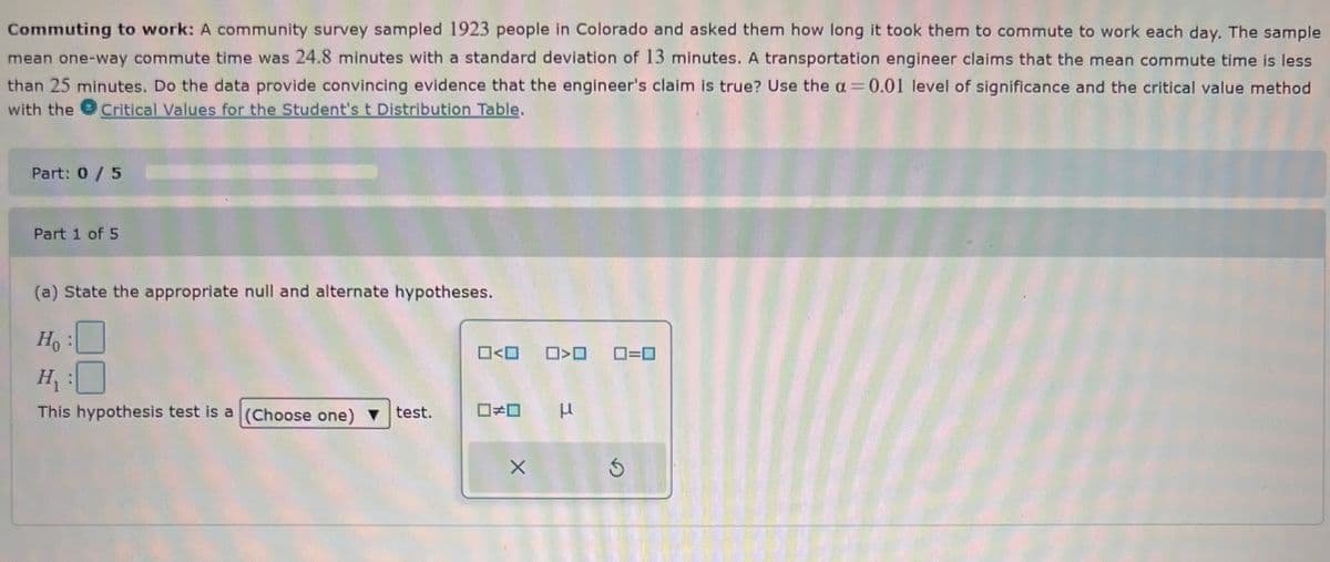 Commuting to work: A community survey sampled 1923 people in Colorado and asked them how long it took them to commute to work each day. The sample
mean one-way commute time was 24.8 minutes with a standard deviation of 13 minutes. A transportation engineer claims that the mean commute time is less
than 25 minutes. Do the data provide convincing evidence that the engineer's claim is true? Use the a= 0.01 level of significance and the critical value method
with the Critical Values for the Student's t Distribution Table.
Part: 0 / 5
Part 1 of 5
(a) State the appropriate null and alternate hypotheses.
Ho
H₁
This hypothesis test is a (Choose one) ▼ test.
0<0
< >
0#0 μ
X
0=0
5