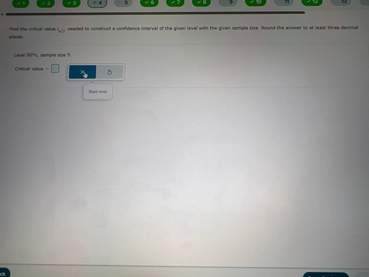ck
10/2
Find the critical value a/2 needed to construct a confidence interval of the given level with the given sample size. Round the answer to at least three decimal
places.
Level 80%, sample size 9.
Critical value
3
F4
S
Start over
5
7
✓8
9
10
11
13