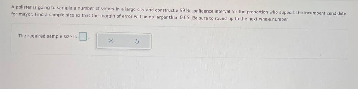 A pollster is going to sample a number of voters in a large city and construct a 99% confidence interval for the proportion who support the incumbent candidate
for mayor. Find a sample size so that the margin of error will be no larger than 0.05. Be sure to round up to the next whole number.
The required sample size is
X
Ś