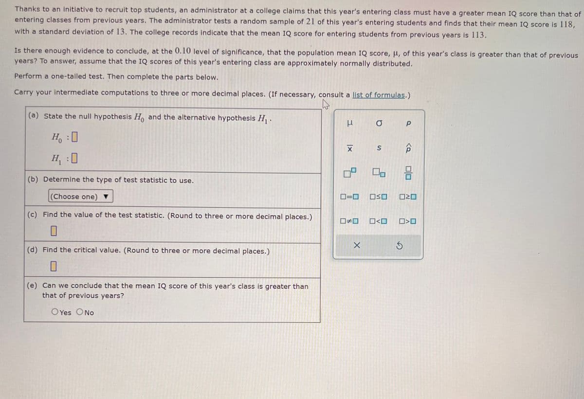 Thanks to an initiative to recruit top students, an administrator at a college claims that this year's entering class must have a greater mean IQ score than that of
entering classes from previous years. The administrator tests a random sample of 21 of this year's entering students and finds that their mean IQ score is 118,
with a standard deviation of 13. The college records indicate that the mean IQ score for entering students from previous years is 113.
Is there enough evidence to conclude, at the 0.10 level of significance, that the population mean IQ score, μ, of this year's class is greater than that of previous
years? To answer, assume that the IQ scores of this year's entering class are approximately normally distributed.
Perform a one-tailed test. Then complete the parts below.
Carry your intermediate computations to three or more decimal places. (If necessary, consult a list of formulas.)
(a) State the null hypothesis Ho and the alternative hypothesis H₁.
H₂ : O
H₁ :0
(b) Determine the type of test statistic to use.
(Choose one) ▼
(c) Find the value of the test statistic. (Round to three or more decimal places.)
0
(d) Find the critical value. (Round to three or more decimal places.)
0
(e) Can we conclude that the mean IQ score of this year's class is greater than
that of previous years?
OYes O No
Н
XI
□□
a
ロ=ロ OSO
X
On
<口
P
3
<Q
OD
0<0