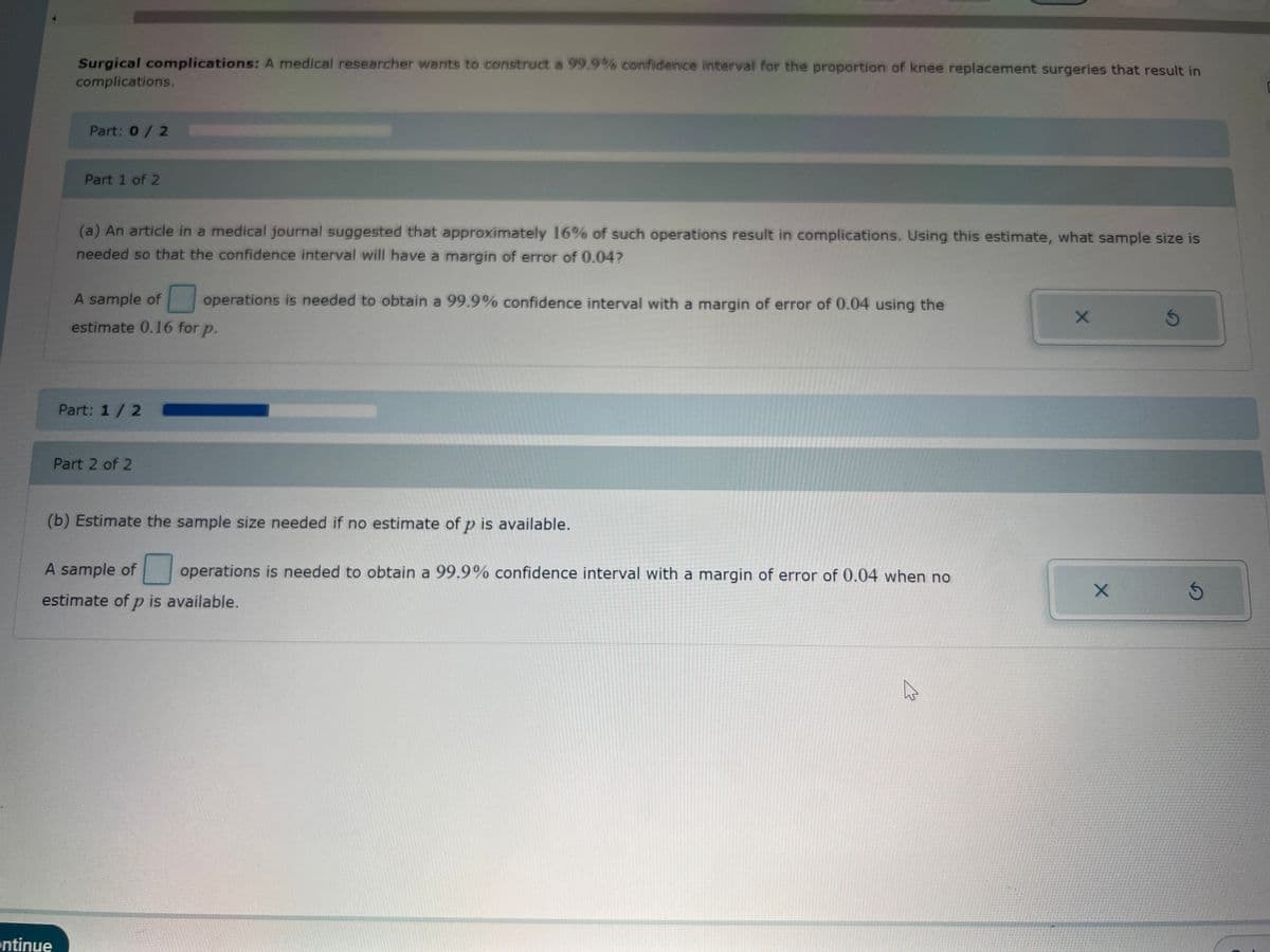 Surgical complications: A medical researcher wants to construct a 99.9% confidence interval for the proportion of knee replacement surgeries that result in
complications.
Part: 0/2
ontinue
Part 1 of 2
(a) An article in a medical journal suggested that approximately 16% of such operations result in complications. Using this estimate, what sample size is
needed so that the confidence interval will have a margin of error of 0.04?
A sample of operations is needed to obtain a 99.9% confidence interval with a margin of error of 0.04 using the
estimate 0.16 for p.
Part: 1 / 2
Part 2 of 2
(b) Estimate the sample size needed if no estimate of p is available.
A sample of operations is needed to obtain a 99.9% confidence interval with a margin of error of 0.04 when no
estimate of p is available.
X
X
S
Ś