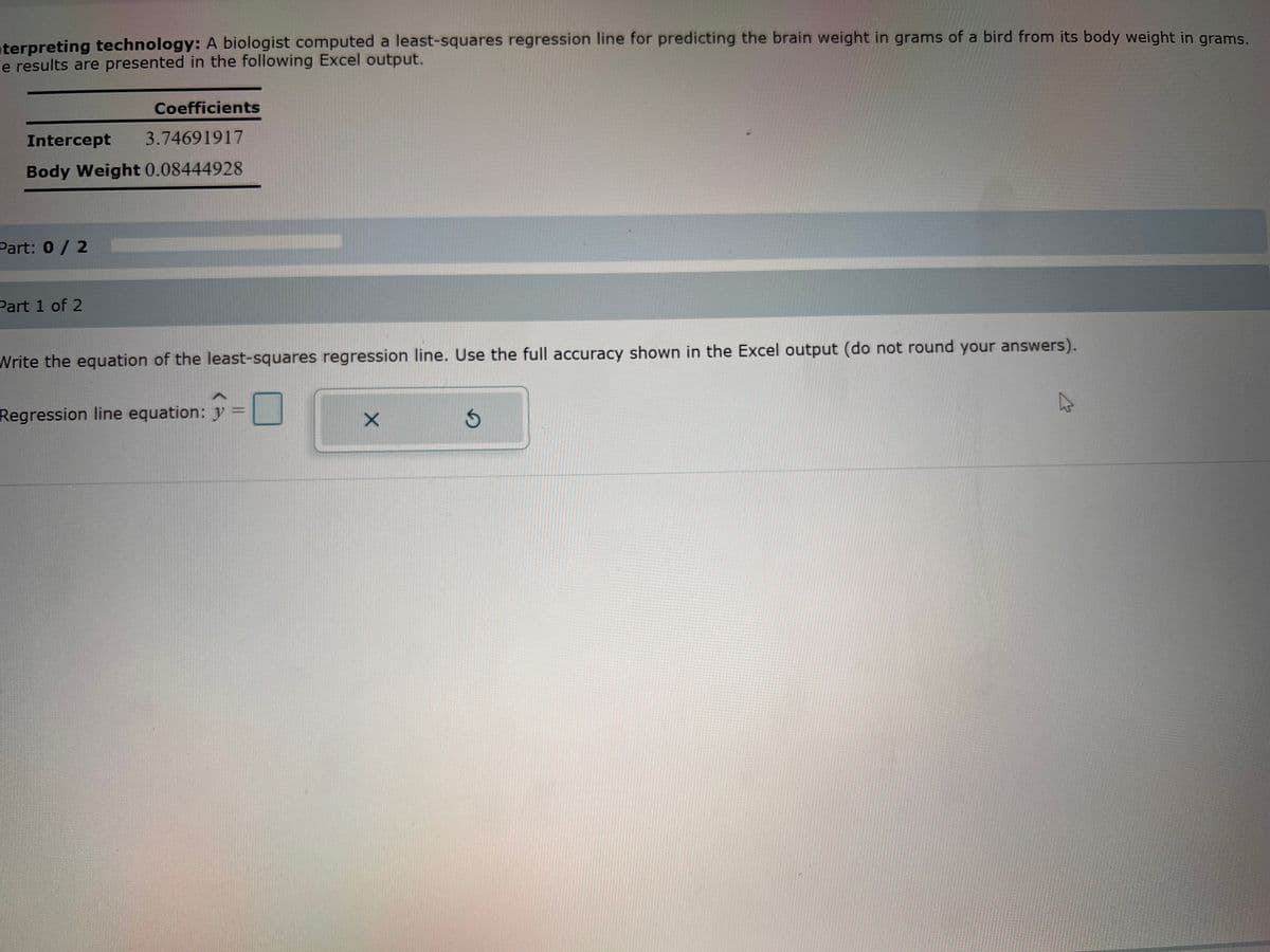 terpreting technology: A biologist computed a least-squares regression line for predicting the brain weight in grams of a bird from its body weight in grams.
e results are presented in the following Excel output.
Coefficients
Intercept
3.74691917
Body Weight 0.08444928
Part: 0 / 2
Part 1 of 2
Write the equation of the least-squares regression line. Use the full accuracy shown in the Excel output (do not round your answers).
Regression line equation: y
X
3