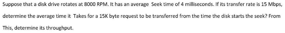 Suppose that a disk drive rotates at 8000 RPM. It has an average Seek time of 4 milliseconds. If its transfer rate is 15 Mbps,
determine the average time it Takes for a 15K byte request to be transferred from the time the disk starts the seek? From
This, determine its throughput.