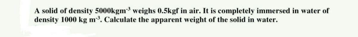 A solid of density 5000kgm³ weighs 0.5kgf in air. It is completely immersed in water of
density 1000 kg m-³. Calculate the apparent weight of the solid in water.