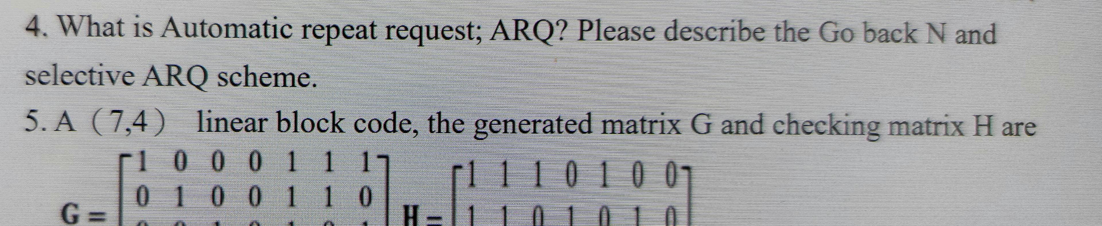 4. What is Automatic repeat request; ARQ? Please describe the Go back N and
selective ARQ scheme.
5. A (7,4) linear block code, the generated matrix G and checking matrix H are
omati
10 0 0 111
111010 0
0100110
G3=
