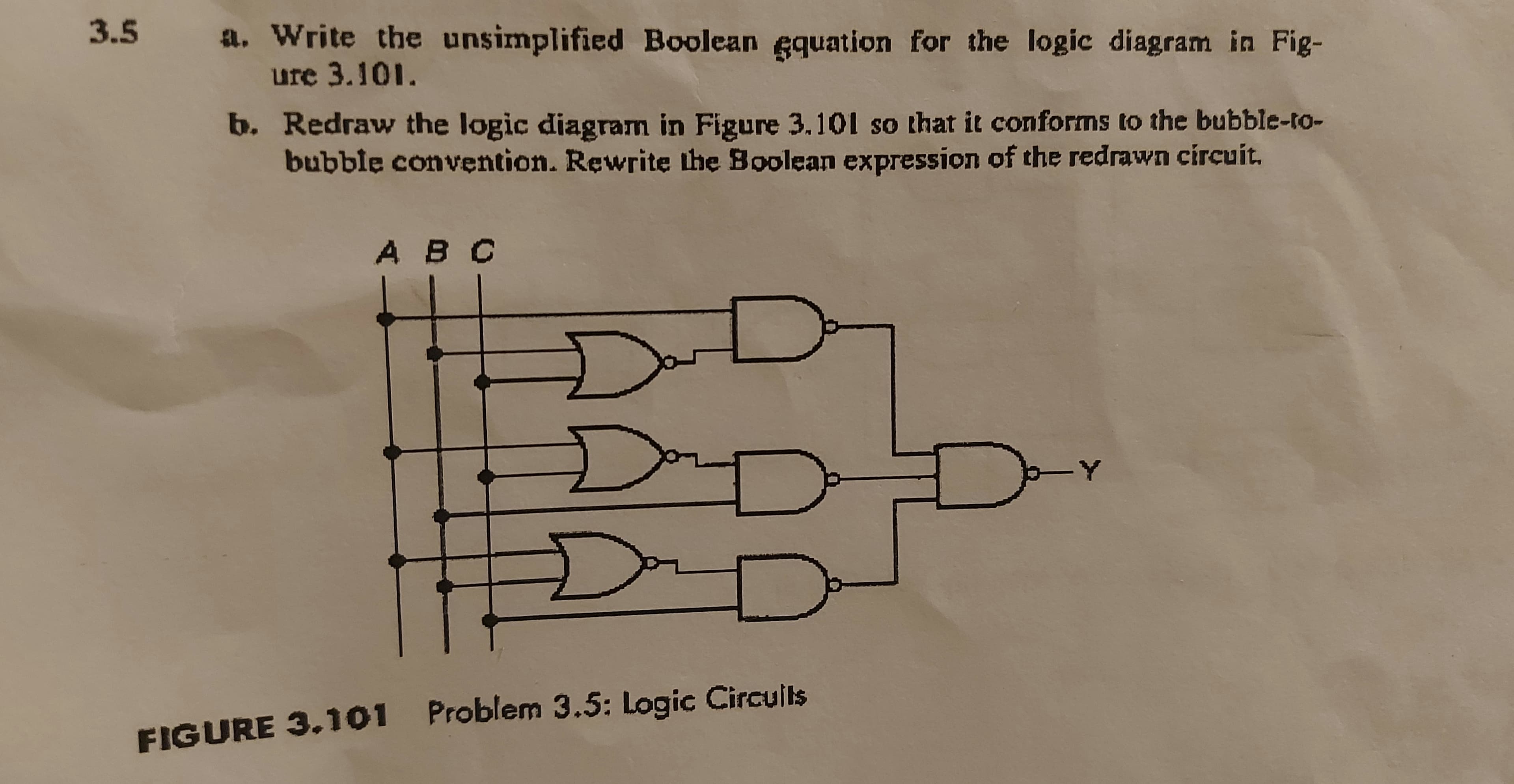 3.5
a. Write the unsimplified Boolean gquation for the logic diagram in Fig-
ure 3.101.
b. Redraw the logic diagram in Figure 3,101 so that it conforms to the bubble-to-
bubble convention. Rewritę the Boolean expression of the redrawn circuit.
ABC
-Y
FIGURE 3.101 Problem 3.5: Logic Circulls
