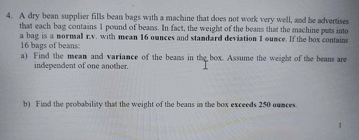 4. A dry bean supplier fills bean bags with a machine that does not work very well, and he advertises
that each bag contains 1 pound of beans. In fact, the weight of the beans that the machine puts into
a bag is a normal r.v. with mean 16 ounces and standard deviation 1 ounce. If the box contains
16 bags of beans:
a) Find the mean and variance of the beans in the box. Assume the weight of the beans are
independent of one another.
b) Find the probability that the weight of the beans in the box exceeds 250 ounces.
W
1
